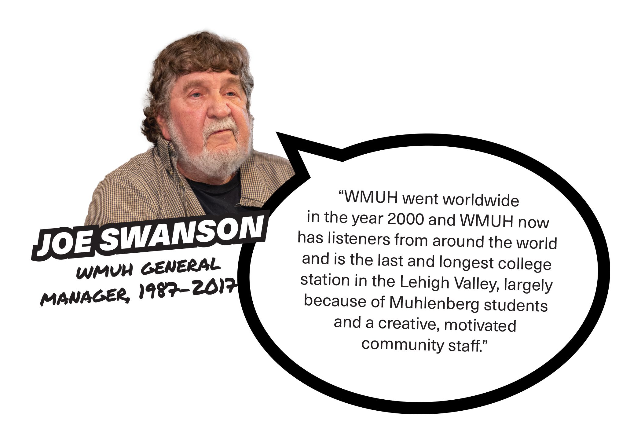 Joe Swanson, WMUH General Manager from 1987-2017, “WMUH went worldwide in the year 2000 and WMUH now has listeners from around the world and is the last and longest college station in the Lehigh Valley, largely because of Muhlenberg studentsand a creative, motivated community staff.”