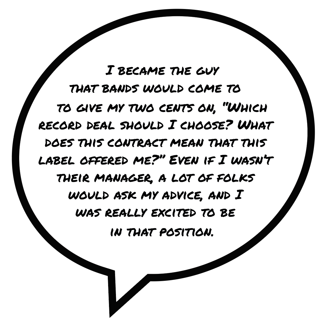 I became the guy that bands would come to to give my two cents on, “Which record deal should I choose? What does this contract mean that this label offered me?” Even if I wasn’t their manager, a lot of folks would ask my advice, and I was really excited to be in that position.