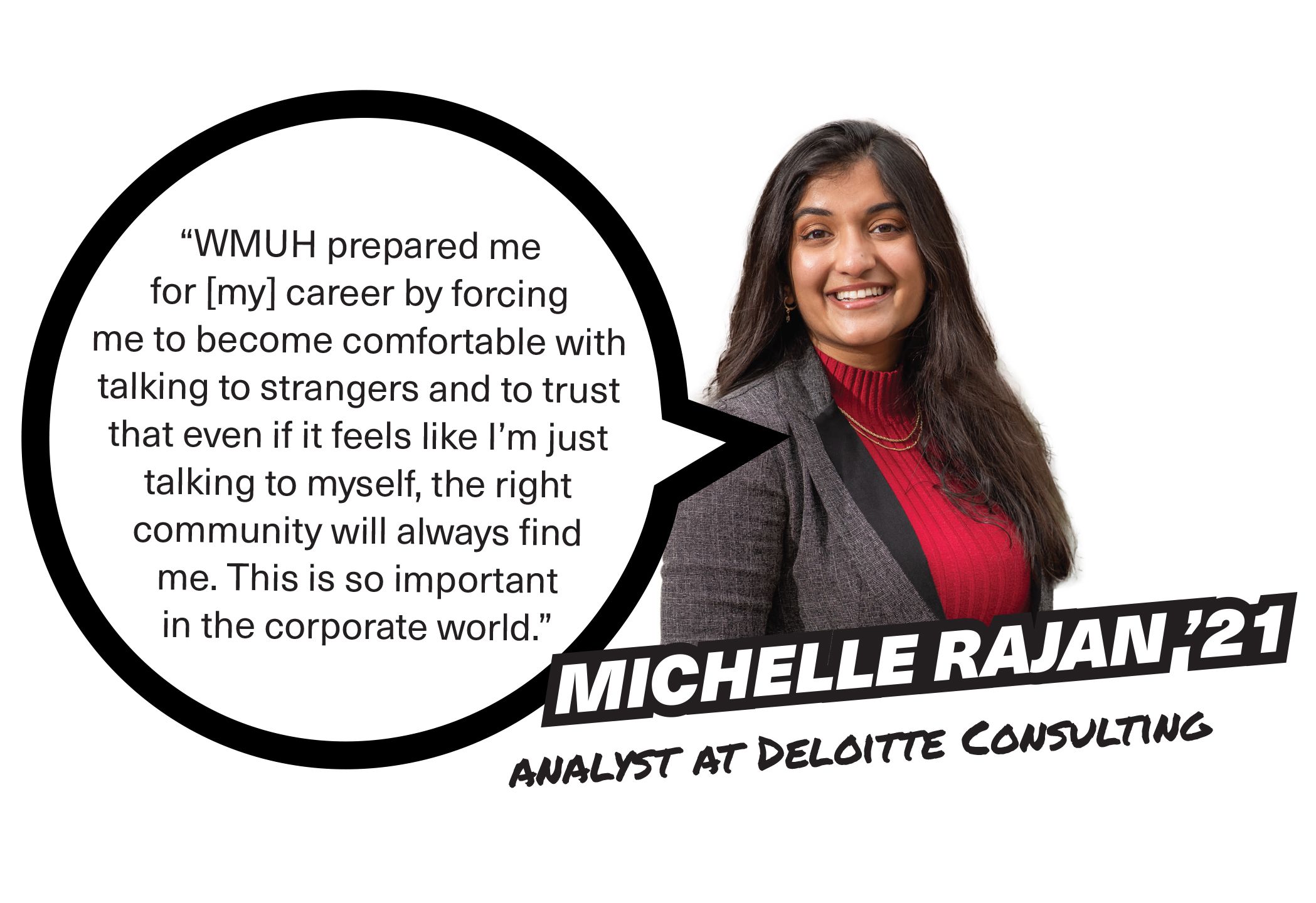 Michelle Rajan '21, Analyst at Deloitte Consulting, “WMUH prepared me for [my] career by forcing me to become comfortable with talking to strangers and to trust that even if it feels like I’m just talking to myself, the right community will always find me. This is so important in the corporate world.”