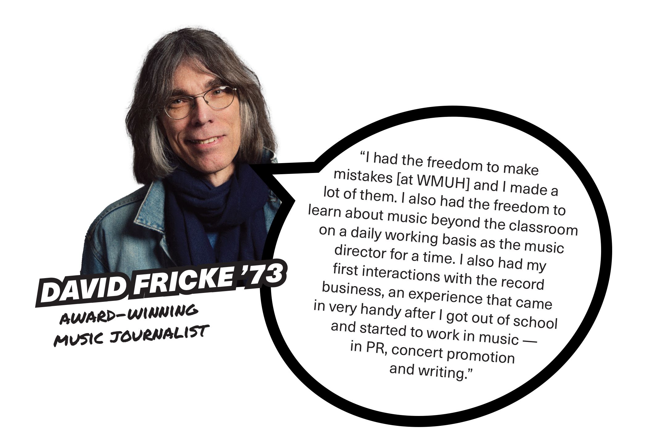  David Fricke '73, Award-winning Music Journalist, “I had the freedom to make mistakes [at WMUH] and I made a lot of them. I also had the freedom to learn about music beyond the classroom on a daily working basis as the music director for a time. I also had my first interactions with the record business, an experience that came in very handy after I got out of school and started to work in music — in PR, concert promotion and writing.”