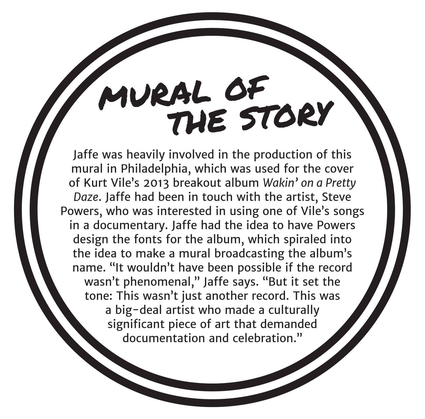 Mural of the Story. Jaffe was heavily involved in the production of this mural in Philadelphia, which was used for the cover of Kurt Vile’s 2013 breakout album Wakin’ on a Pretty Daze. Jaffe had been in touch with the artist, Steve Powers, who was interested in using one of Vile’s songs in a documentary. Jaffe had the idea to have Powers design the fonts for the album, which spiraled into the idea to make a mural broadcasting the album’s name. “It wouldn’t have been possible if the record wasn’t phenomenal,” Jaffe says. “But it set the tone: This wasn’t just another record. This was a big-deal artist who made a culturally significant piece of art that demanded documentation and celebration.”